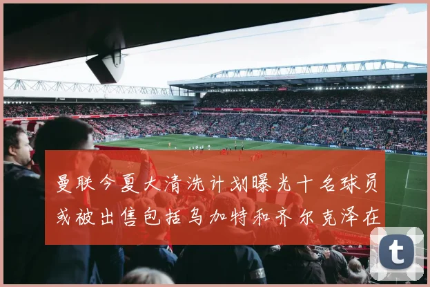 曼联今夏大清洗计划曝光十名球员或被出售包括乌加特和齐尔克泽在内