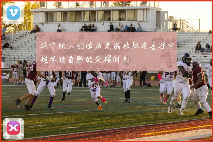 辽宁铁人创造历史成功归沈喜迎中超客场首胜的荣耀时刻