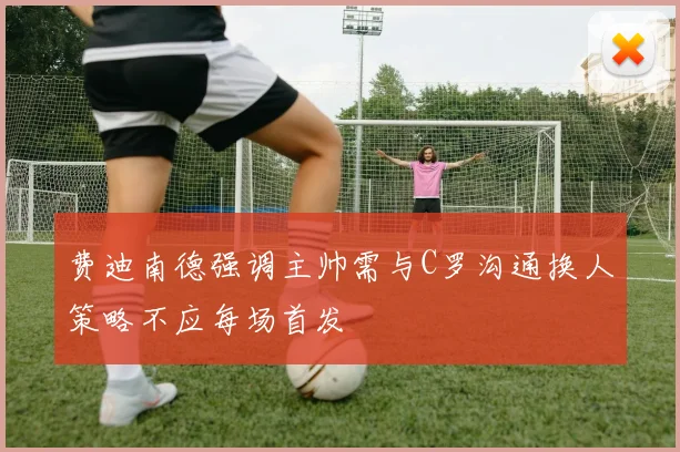 费迪南德强调主帅需与C罗沟通换人策略不应每场首发