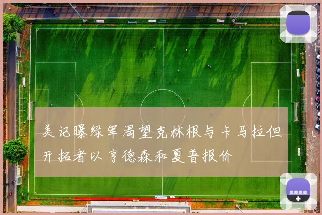 美记曝绿军渴望克林根与卡马拉但开拓者以亨德森和夏普报价