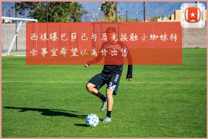 西媒曝巴萨已与马竞接触小蜘蛛转会事宜希望以高价出售