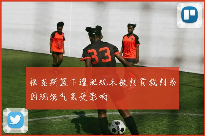 福克斯篮下遭犯规未被判罚裁判或因现场气氛受影响