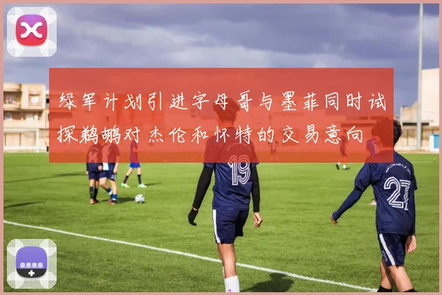 绿军计划引进字母哥与墨菲同时试探鹈鹕对杰伦和怀特的交易意向