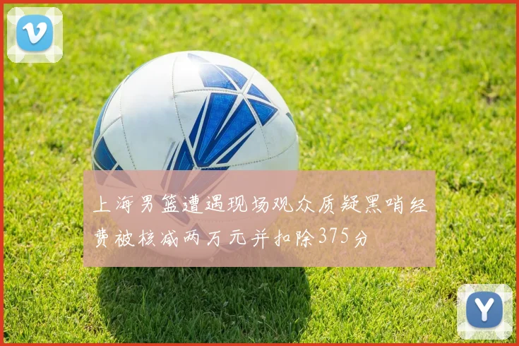 上海男篮遭遇现场观众质疑黑哨经费被核减两万元并扣除375分