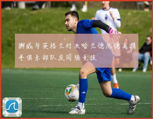 挪威与英格兰对决哈兰德厄德高携手俱乐部队友同场竞技