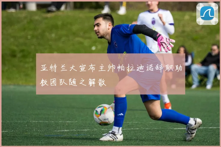 亚特兰大宣布主帅帕拉迪诺辞职助教团队随之解散