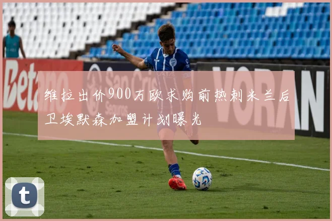 维拉出价900万欧求购前热刺米兰后卫埃默森加盟计划曝光