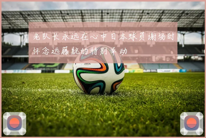 老队长永远在心中日本球员谢场时怀念远藤航的特别举动