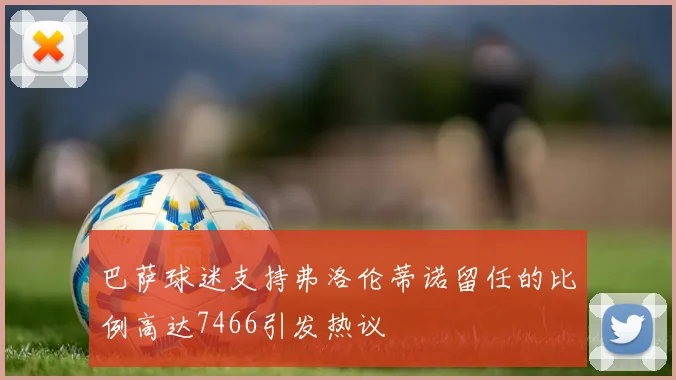 巴萨球迷支持弗洛伦蒂诺留任的比例高达7466引发热议