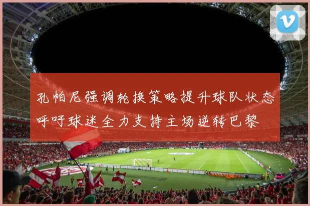 孔帕尼强调轮换策略提升球队状态呼吁球迷全力支持主场逆转巴黎