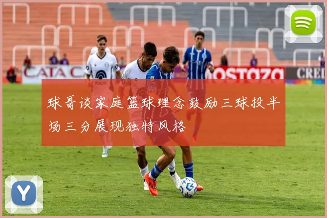 球哥谈家庭篮球理念鼓励三球投半场三分展现独特风格