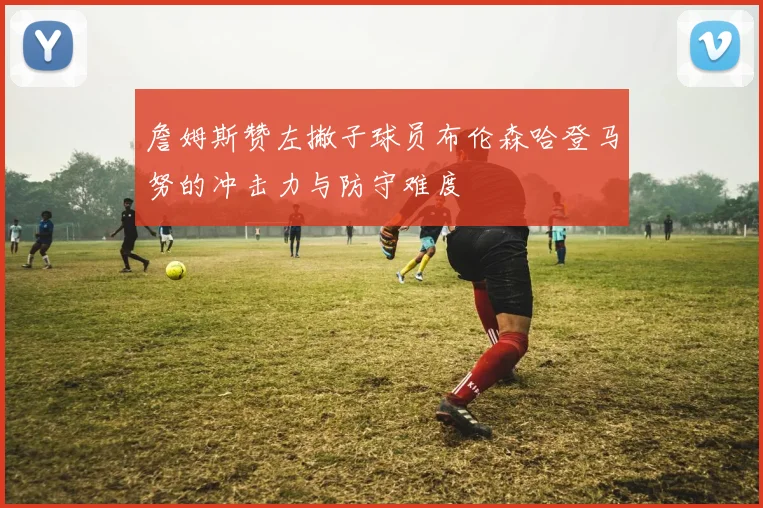 詹姆斯赞左撇子球员布伦森哈登马努的冲击力与防守难度
