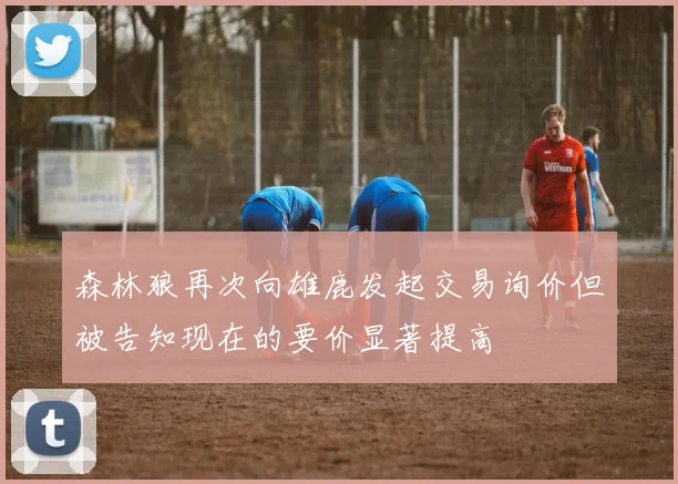 森林狼再次向雄鹿发起交易询价但被告知现在的要价显著提高