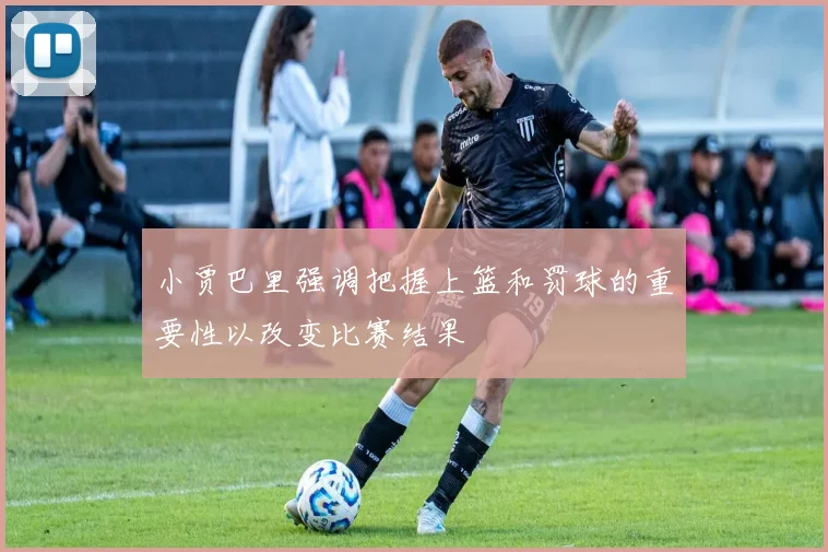 小贾巴里强调把握上篮和罚球的重要性以改变比赛结果