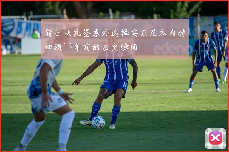 骑士状元签意外选择安东尼本内特回顾13年前的历史瞬间