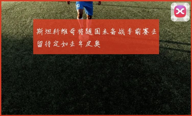 斯坦科维奇将随国米备战季前赛去留待定如去年皮奥