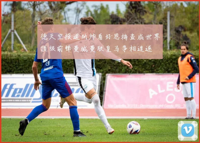 德天空报道纳帅看好恩梅查成世界顶级前锋曼城曼联皇马争相追逐