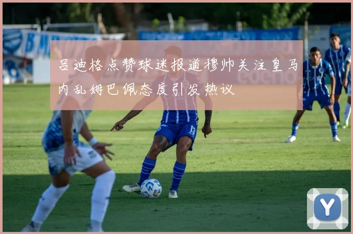 吕迪格点赞球迷报道穆帅关注皇马内乱姆巴佩态度引发热议