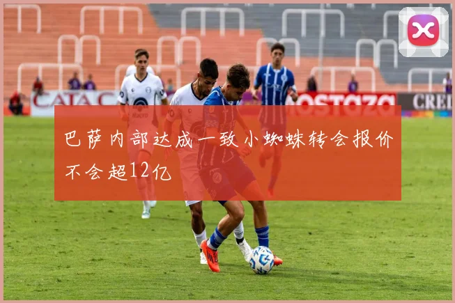 巴萨内部达成一致小蜘蛛转会报价不会超12亿