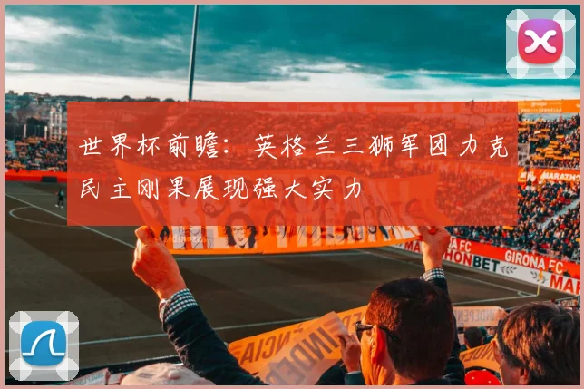 世界杯前瞻：英格兰三狮军团力克民主刚果展现强大实力