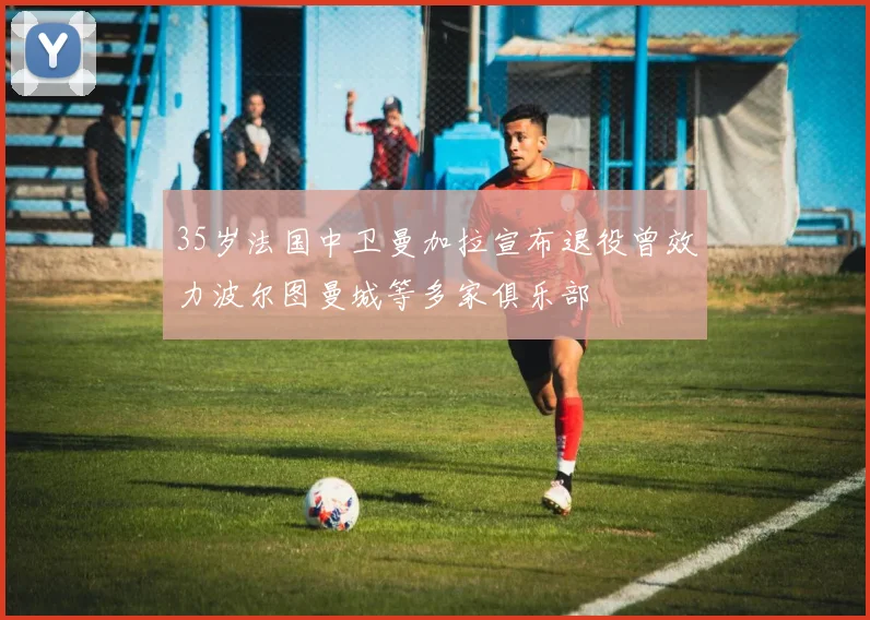35岁法国中卫曼加拉宣布退役曾效力波尔图曼城等多家俱乐部