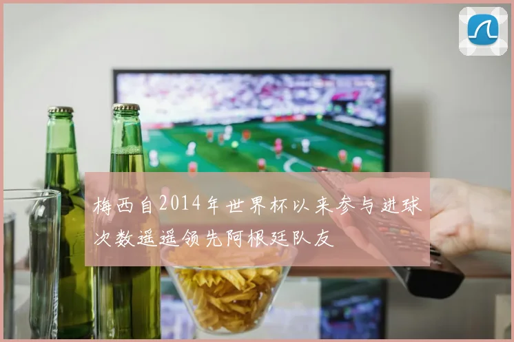 梅西自2014年世界杯以来参与进球次数遥遥领先阿根廷队友
