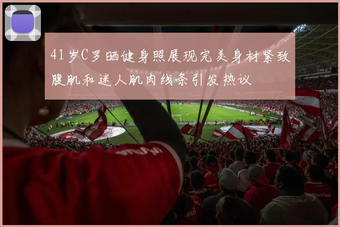 41岁C罗晒健身照展现完美身材紧致腹肌和迷人肌肉线条引发热议