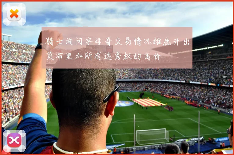 骑士询问字母哥交易情况雄鹿开出莫布里加所有选秀权的高价
