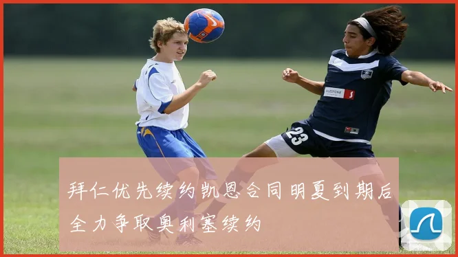 拜仁优先续约凯恩合同明夏到期后全力争取奥利塞续约
