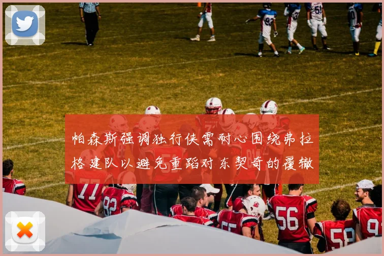帕森斯强调独行侠需耐心围绕弗拉格建队以避免重蹈对东契奇的覆辙