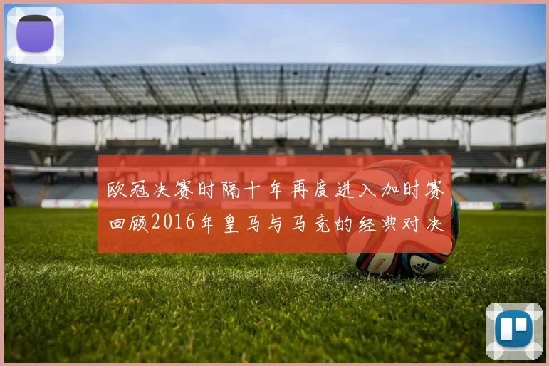 欧冠决赛时隔十年再度进入加时赛回顾2016年皇马与马竞的经典对决