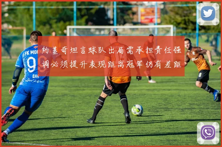 约基奇坦言球队出局需承担责任强调必须提升表现距离冠军仍有差距