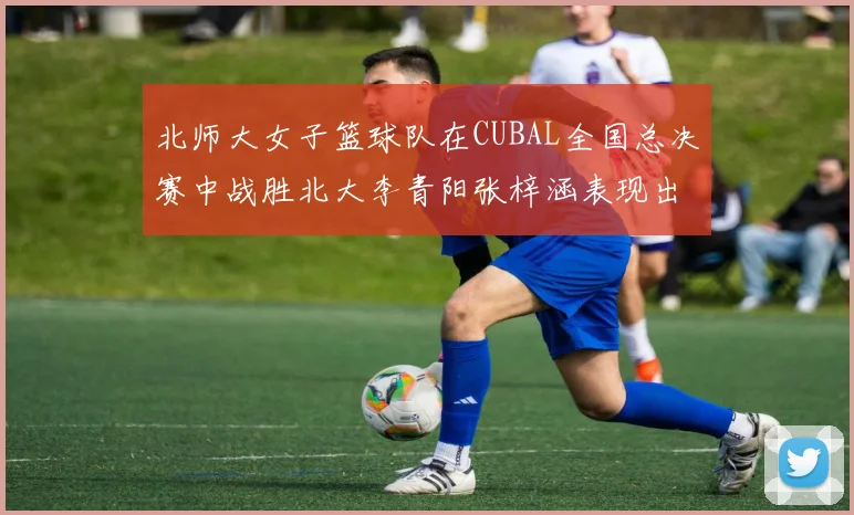 北师大女子篮球队在CUBAL全国总决赛中战胜北大李青阳张梓涵表现出色助力胜利