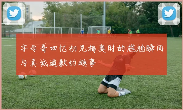字母哥回忆初见梅奥时的尴尬瞬间与真诚道歉的趣事